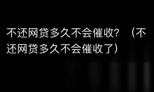 不还网贷多久不会催收？（不还网贷多久不会催收了）