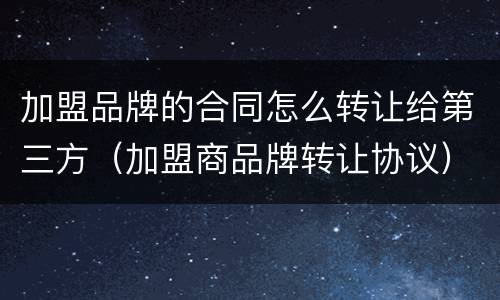 加盟品牌的合同怎么转让给第三方（加盟商品牌转让协议）