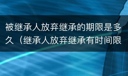 被继承人放弃继承的期限是多久（继承人放弃继承有时间限制吗）