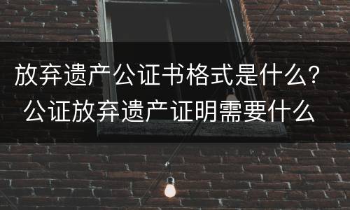 放弃遗产公证书格式是什么？ 公证放弃遗产证明需要什么