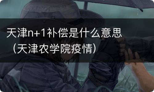 天津n+1补偿是什么意思（天津农学院疫情）