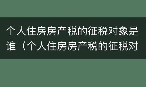 个人住房房产税的征税对象是谁（个人住房房产税的征税对象是谁填写）