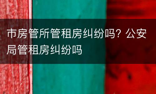 市房管所管租房纠纷吗? 公安局管租房纠纷吗