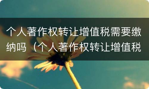 个人著作权转让增值税需要缴纳吗（个人著作权转让增值税需要缴纳吗）