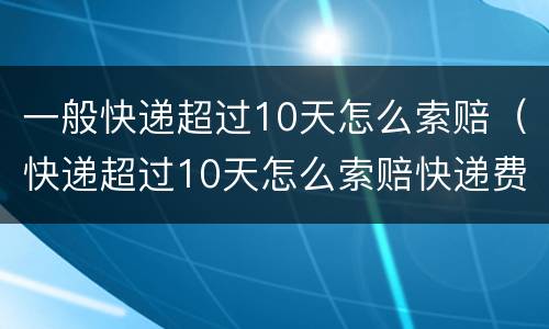 一般快递超过10天怎么索赔（快递超过10天怎么索赔快递费）