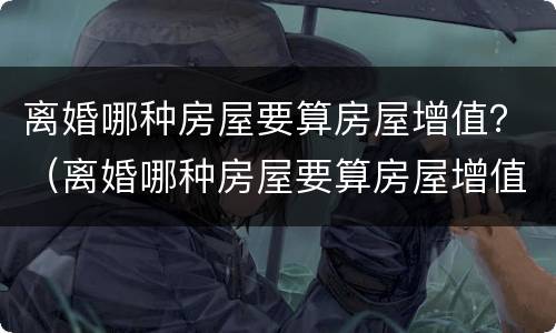 离婚哪种房屋要算房屋增值？（离婚哪种房屋要算房屋增值费）