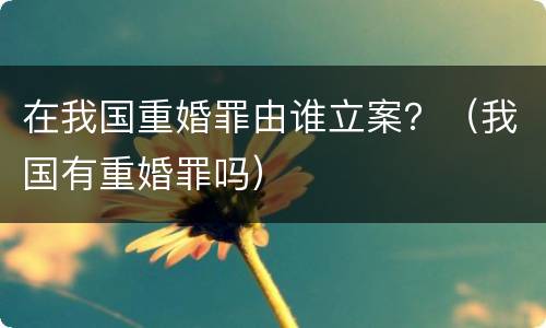 在我国重婚罪由谁立案？（我国有重婚罪吗）