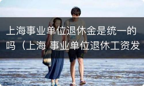 上海事业单位退休金是统一的吗（上海 事业单位退休工资发放时间）