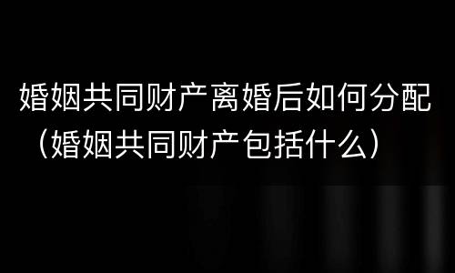 婚姻共同财产离婚后如何分配（婚姻共同财产包括什么）