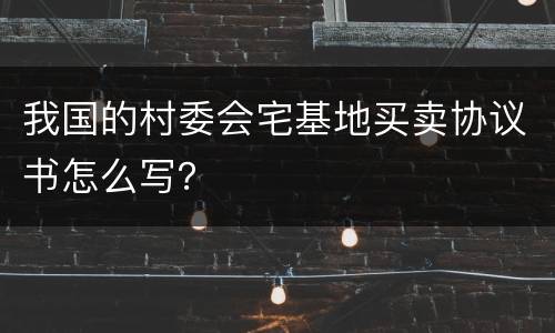 我国的村委会宅基地买卖协议书怎么写？
