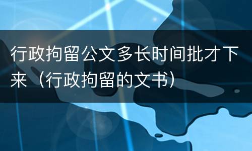 行政拘留公文多长时间批才下来（行政拘留的文书）