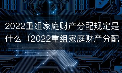 2022重组家庭财产分配规定是什么（2022重组家庭财产分配规定是什么意思）