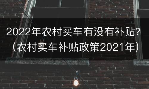 2022年农村买车有没有补贴？（农村买车补贴政策2021年）