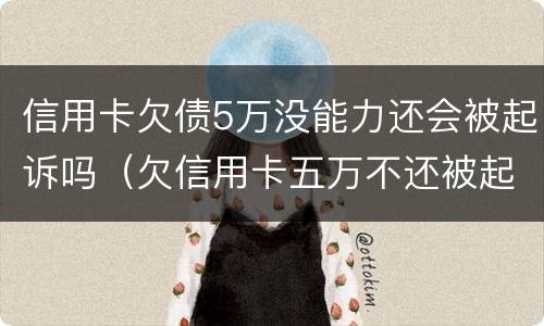 信用卡欠债5万没能力还会被起诉吗（欠信用卡五万不还被起诉会有什么后果）