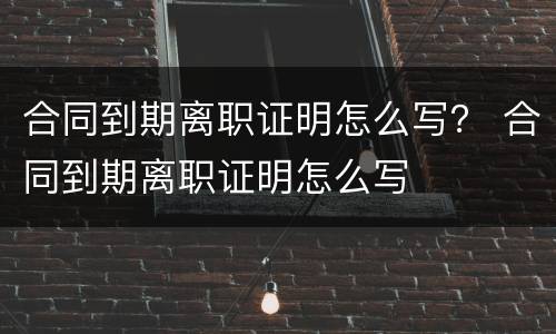 合同到期离职证明怎么写？ 合同到期离职证明怎么写
