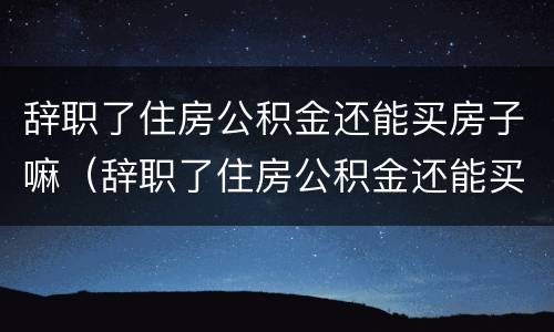 辞职了住房公积金还能买房子嘛（辞职了住房公积金还能买房子嘛）