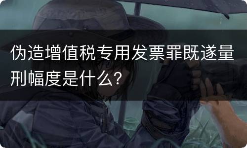 伪造增值税专用发票罪既遂量刑幅度是什么？