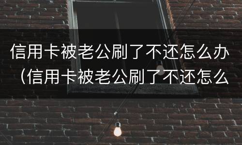 信用卡被老公刷了不还怎么办（信用卡被老公刷了不还怎么办理）
