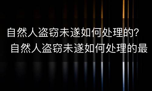自然人盗窃未遂如何处理的？ 自然人盗窃未遂如何处理的最新规定