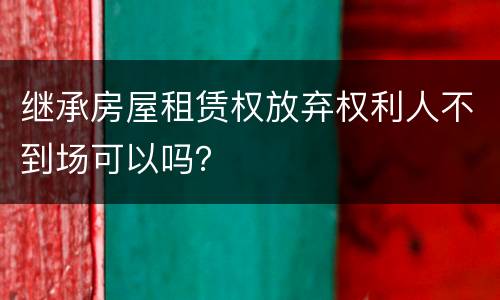 继承房屋租赁权放弃权利人不到场可以吗？