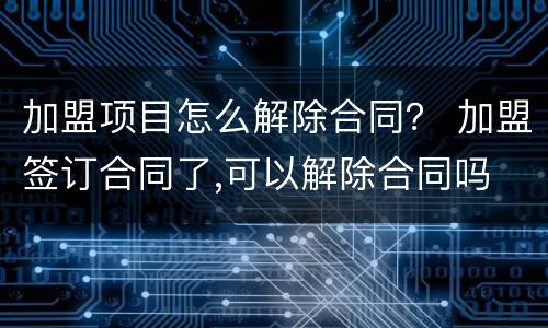 加盟项目怎么解除合同？ 加盟签订合同了,可以解除合同吗