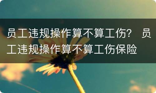员工违规操作算不算工伤？ 员工违规操作算不算工伤保险
