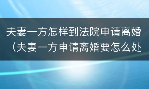 夫妻一方怎样到法院申请离婚（夫妻一方申请离婚要怎么处理）