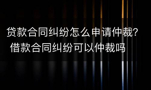 贷款合同纠纷怎么申请仲裁？ 借款合同纠纷可以仲裁吗
