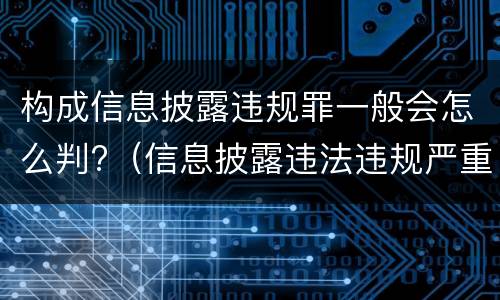 构成信息披露违规罪一般会怎么判?（信息披露违法违规严重吗）