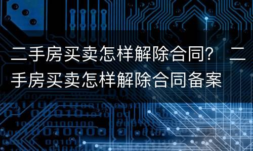 二手房买卖怎样解除合同？ 二手房买卖怎样解除合同备案