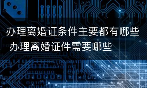 办理离婚证条件主要都有哪些 办理离婚证件需要哪些