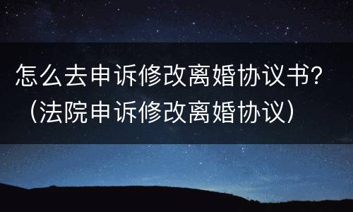 怎么去申诉修改离婚协议书？（法院申诉修改离婚协议）