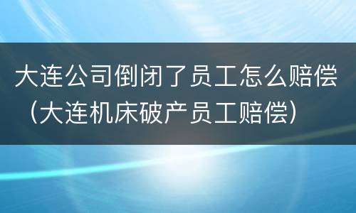 大连公司倒闭了员工怎么赔偿（大连机床破产员工赔偿）