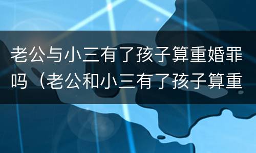 老公与小三有了孩子算重婚罪吗（老公和小三有了孩子算重婚罪吗）