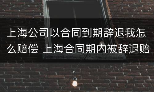 上海公司以合同到期辞退我怎么赔偿 上海合同期内被辞退赔偿工资标准