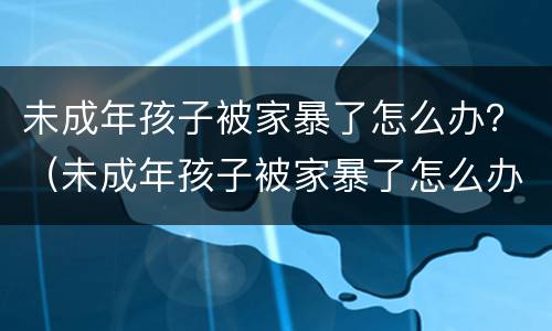 未成年孩子被家暴了怎么办？（未成年孩子被家暴了怎么办呢）