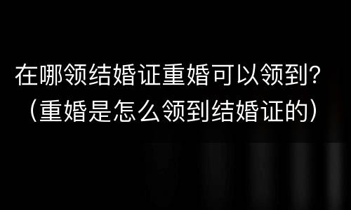 在哪领结婚证重婚可以领到？（重婚是怎么领到结婚证的）