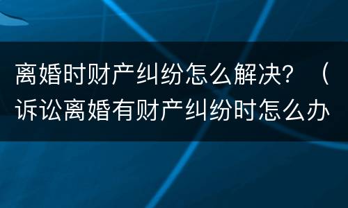 离婚时财产纠纷怎么解决？（诉讼离婚有财产纠纷时怎么办）