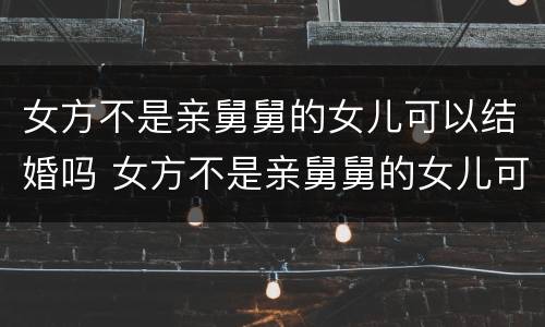 女方不是亲舅舅的女儿可以结婚吗 女方不是亲舅舅的女儿可以结婚吗