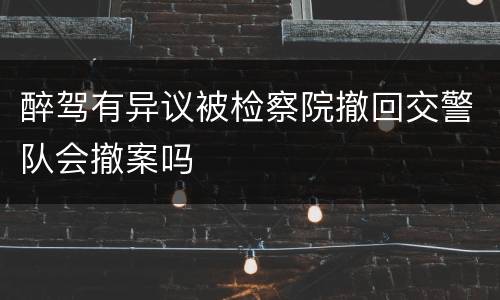 醉驾有异议被检察院撤回交警队会撤案吗