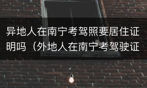 异地人在南宁考驾照要居住证明吗（外地人在南宁考驾驶证需要什么证件）