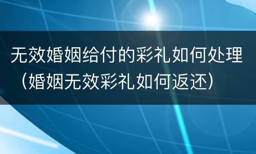 无效婚姻给付的彩礼如何处理（婚姻无效彩礼如何返还）