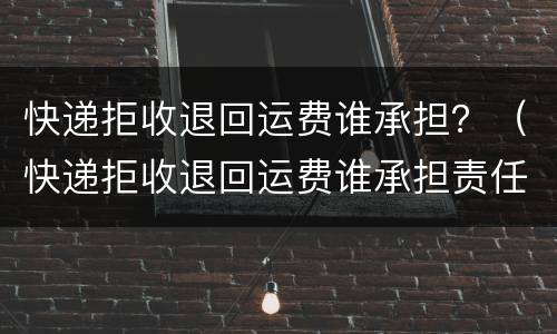 快递拒收退回运费谁承担？（快递拒收退回运费谁承担责任）