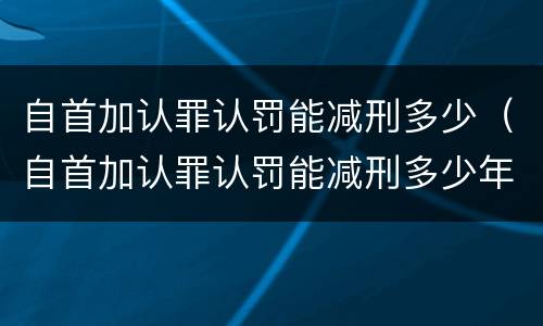 自首加认罪认罚能减刑多少（自首加认罪认罚能减刑多少年）