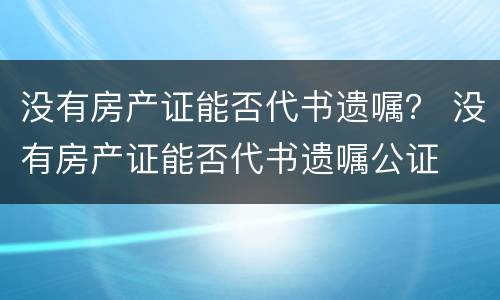 没有房产证能否代书遗嘱？ 没有房产证能否代书遗嘱公证