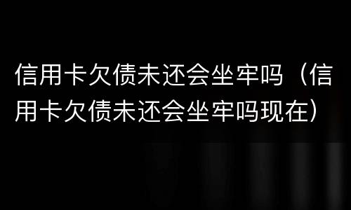 信用卡欠债未还会坐牢吗（信用卡欠债未还会坐牢吗现在）