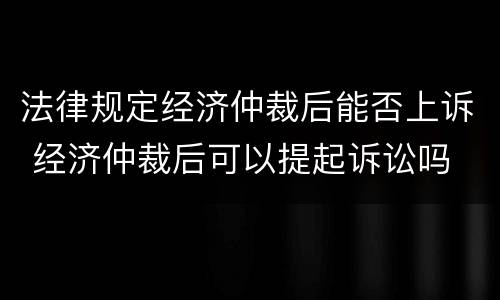 法律规定经济仲裁后能否上诉 经济仲裁后可以提起诉讼吗