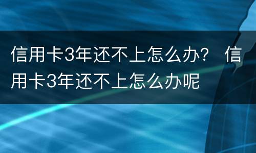 信用卡3年还不上怎么办？ 信用卡3年还不上怎么办呢