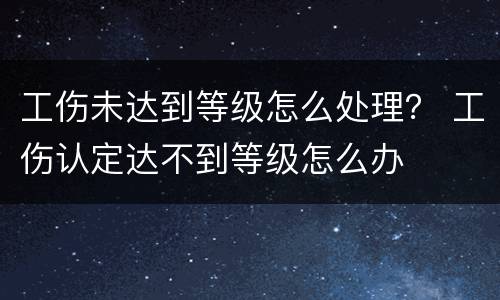 工伤未达到等级怎么处理？ 工伤认定达不到等级怎么办