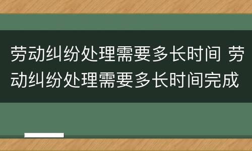 劳动纠纷处理需要多长时间 劳动纠纷处理需要多长时间完成